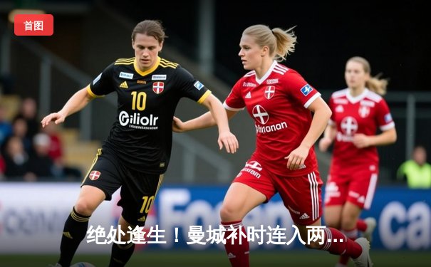 绝处逢生！曼城补时连入两球3-1逆转皇马，时隔一年再进欧冠决赛