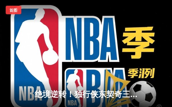 绝境逆转！独行侠东契奇三双擒狼，欧文末节19分改写西决格局