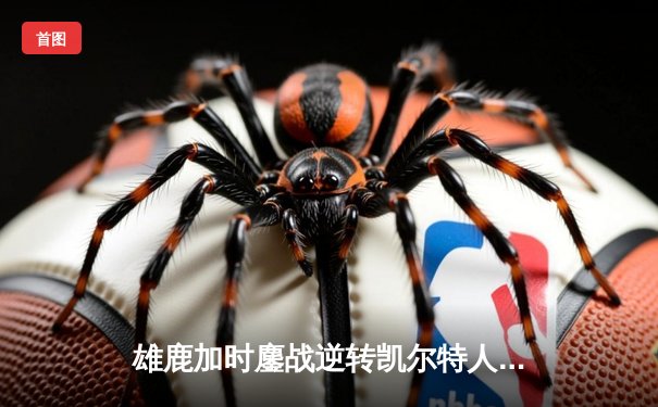 雄鹿加时鏖战逆转凯尔特人，字母哥44+14+7主宰关键时刻