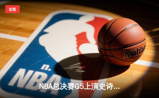 NBA总决赛G5上演史诗逆转，凯尔特人险胜勇士将悬念带回波士顿