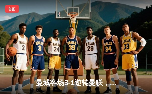 曼城客场3-1逆转曼联，哈兰德双响领跑射手榜，德比战上演进球盛宴