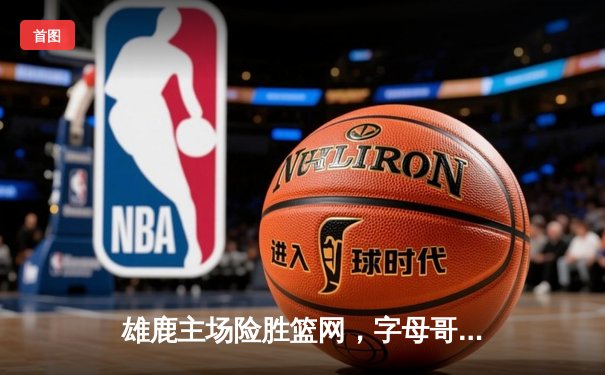 雄鹿主场险胜篮网，字母哥44分主宰加时赛