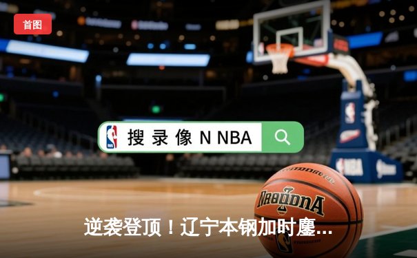 逆袭登顶！辽宁本钢加时鏖战终结浙江稠州金租十一连胜