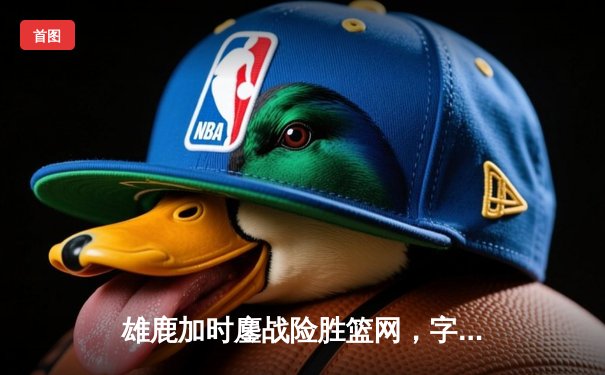 雄鹿加时鏖战险胜篮网，字母哥44分主宰关键时刻