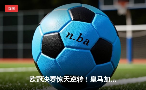 欧冠决赛惊天逆转！皇马加时赛3-1力克多特，维尼修斯传射建功