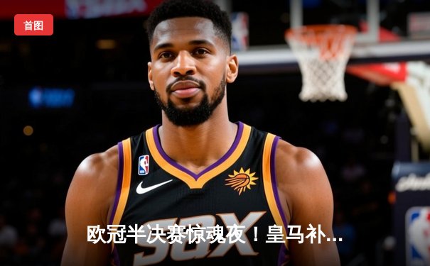 欧冠半决赛惊魂夜！皇马补时绝平拜仁 总分4-3晋级决赛