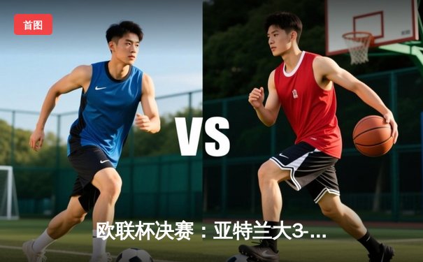 欧联杯决赛：亚特兰大3-0完胜勒沃库森，卢克曼帽子戏法终结对手51场不败金身