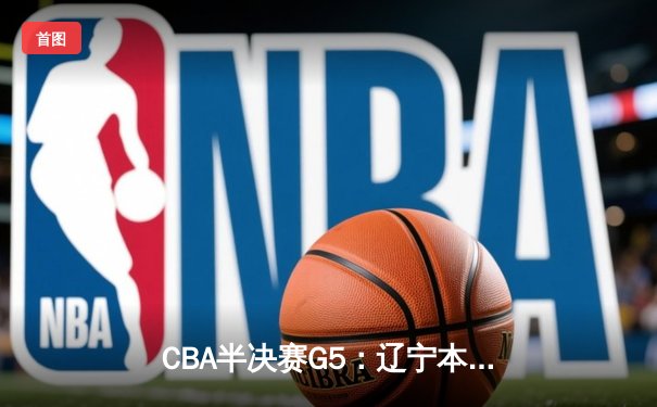 CBA半决赛G5：辽宁本钢加时逆转广东宏远 赵继伟33分率队挺进总决赛