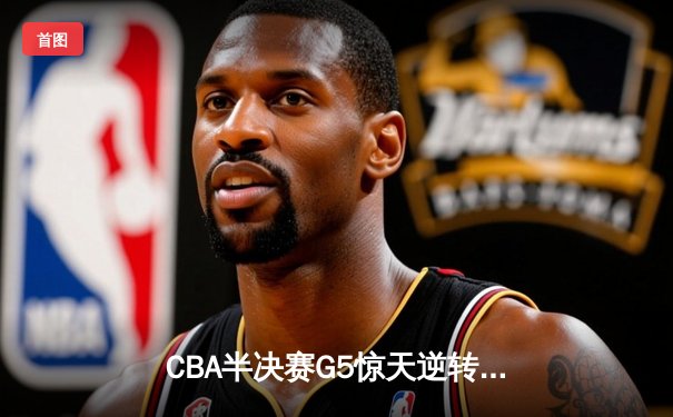 CBA半决赛G5惊天逆转！辽宁本钢加时险胜广东宏远晋级总决赛